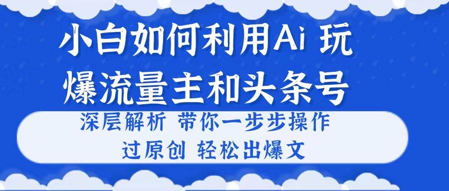 小白如何利用Ai，完爆流量主和头条号 深层解析，一步步操作，过原创出爆文-自荐云信息速递