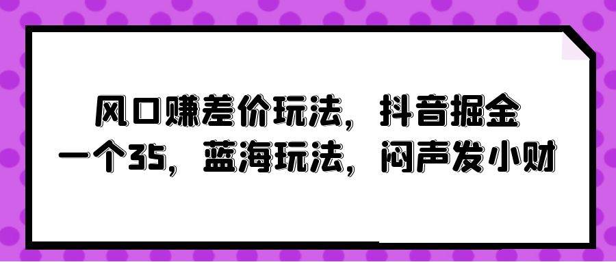 风口赚差价玩法，抖音掘金，一个35，蓝海玩法，闷声发小财-自荐云信息速递