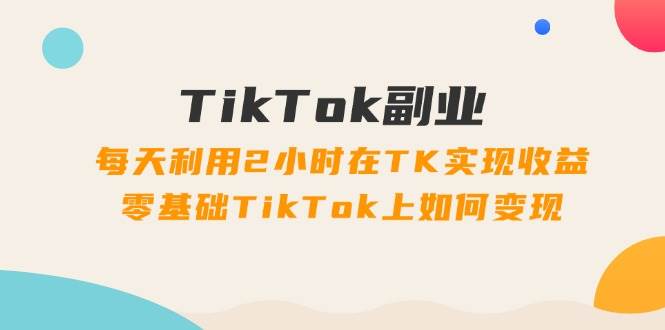 TikTok副业：每天利用2小时在TK实现收益，零基础TikTok上如何变现，34节程-自荐云信息速递