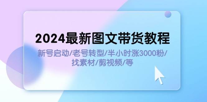 2024最新图文带货教程:新号启动/老号转型/半小时涨3000粉/找素材/剪辑-自荐云信息速递