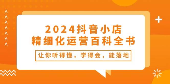 2024抖音小店-精细化运营百科全书：让你听得懂，学得会，能落地（34节课）-自荐云信息速递