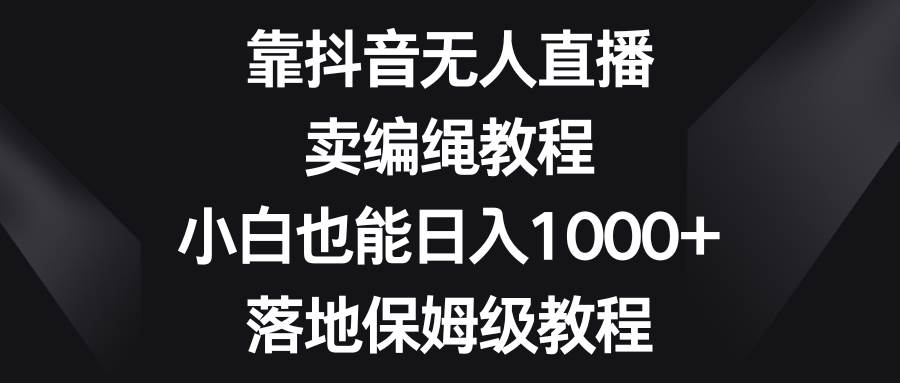 靠抖音无人直播，卖编绳教程，小白也能日入1000+，落地保姆级教程-自荐云信息速递