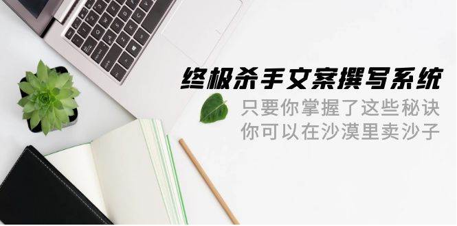 终极 杀手文案-撰写系统 只要你掌握了这些秘诀 你可以在沙漠里卖沙子-42节-自荐云信息速递