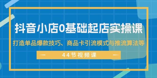 抖音小店0基础起店实操课,打造单品爆款技巧、商品卡引流模式与推流算法等-自荐云信息速递