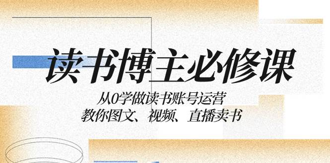 读书 博主 必修课：从0学做读书账号运营：教你图文、视频、直播卖书-自荐云信息速递