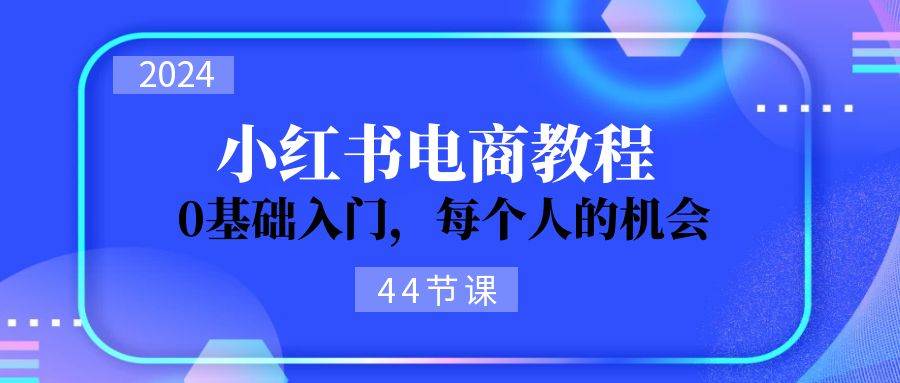 2024从0-1学习小红书电商，0基础入门，每个人的机会（44节）-自荐云信息速递