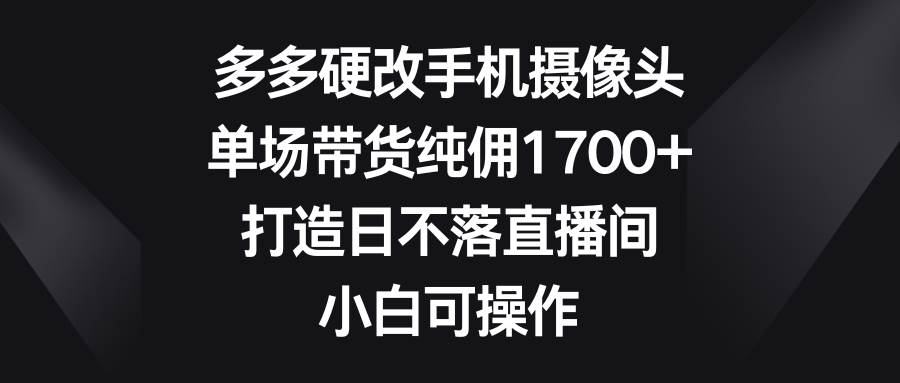 多多硬改手机摄像头，单场带货纯佣1700+，打造日不落直播间，小白可操作-自荐云信息速递