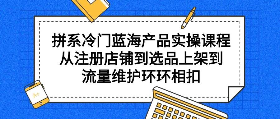 拼系冷门蓝海产品实操课程，从注册店铺到选品上架到流量维护环环相扣-自荐云信息速递