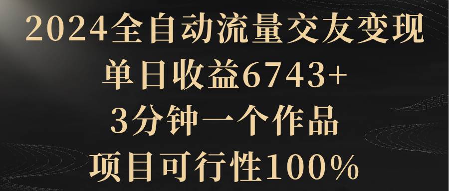 2024全自动流量交友变现,单日收益6743+,3分钟一个作品,项目可行性100%-自荐云信息速递