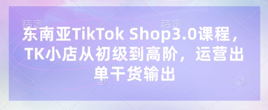 东南亚TikTok Shop3.0课程，TK小店​从初级到高阶，运营出单干货输出-自荐云信息速递