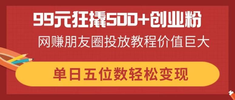 99元狂撬500+创业粉,网赚朋友圈投放教程价值巨大,单日五位数轻松变现-自荐云信息速递