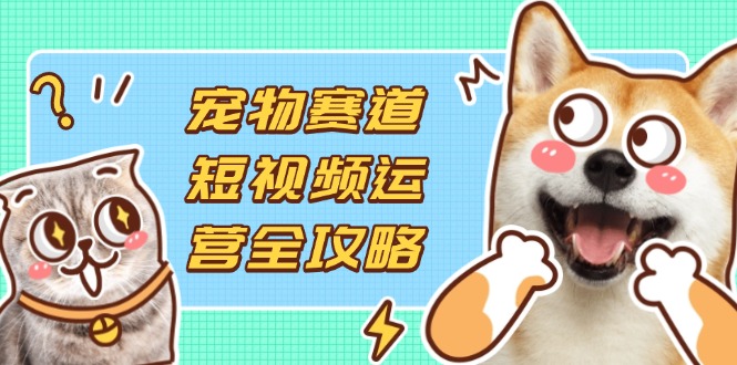 宠物赛道短视频运营全攻略，选品拍摄剪辑实操，实现流量到收益转化-自荐云信息速递