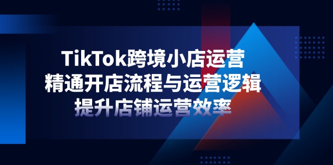 TikTok跨境小店运营，精通开店流程与运营逻辑，提升店铺运营效率-自荐云信息速递