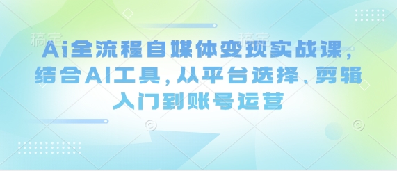 Ai全流程自媒体变现实战课，结合AI工具，从平台选择、剪辑入门到账号运营-自荐云信息速递