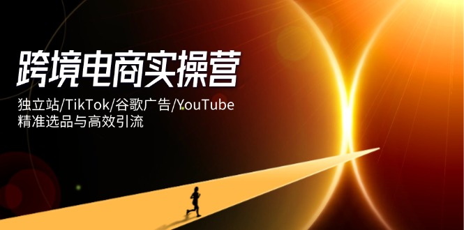 跨境电商实操营：独立站/TikTok/谷歌广告/YouTube，精准选品与高效引流-自荐云信息速递