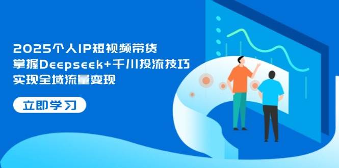 2025个人IP短视频带货，掌握Deepseek+千川投流技巧，实现全域流量变现-自荐云信息速递